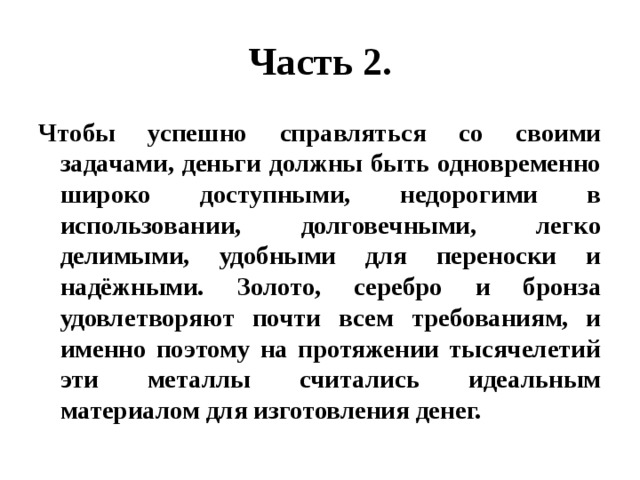 Часть 2. Чтобы успешно справляться со своими задачами, деньги должны быть одновременно широко доступными, недорогими в использовании, долговечными, легко делимыми, удобными для переноски и надёжными. Золото, серебро и бронза удовлетворяют почти всем требованиям, и именно поэтому на протяжении тысячелетий эти металлы считались идеальным материалом для изготовления денег. 