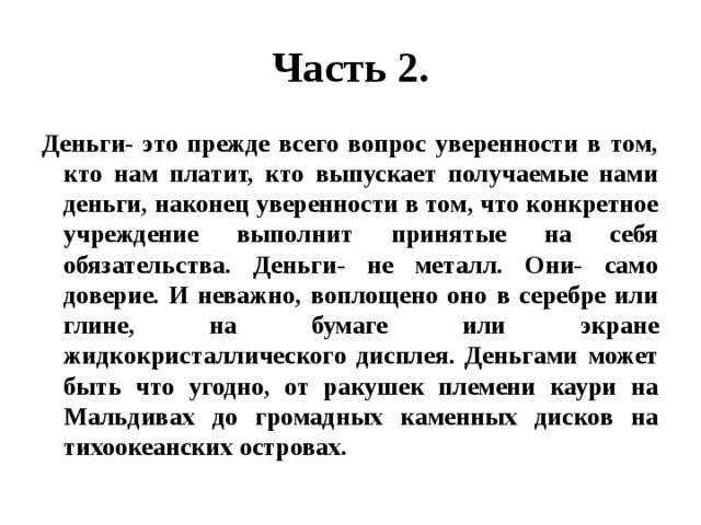 Часть 2. Деньги- это прежде всего вопрос уверенности в том, кто нам платит, кто выпускает получаемые нами деньги, наконец уверенности в том, что конкретное учреждение выполнит принятые на себя обязательства. Деньги- не металл. Они- само доверие. И неважно, воплощено оно в серебре или глине, на бумаге или экране жидкокристаллического дисплея. Деньгами может быть что угодно, от ракушек племени каури на Мальдивах до громадных каменных дисков на тихоокеанских островах. 