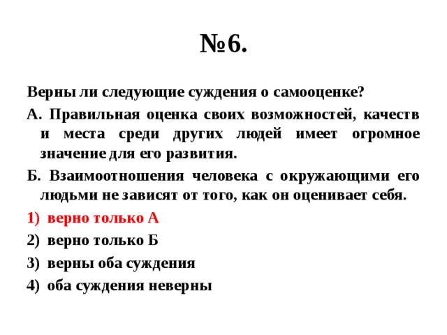 № 6. Верны ли следующие суждения о самооценке? А. Правильная оценка своих возможностей, качеств и места среди других людей имеет огромное значение для его развития. Б. Взаимоотношения человека с окружающими его людьми не зависят от того, как он оценивает себя. верно только А верно только Б верны оба суждения оба суждения неверны 