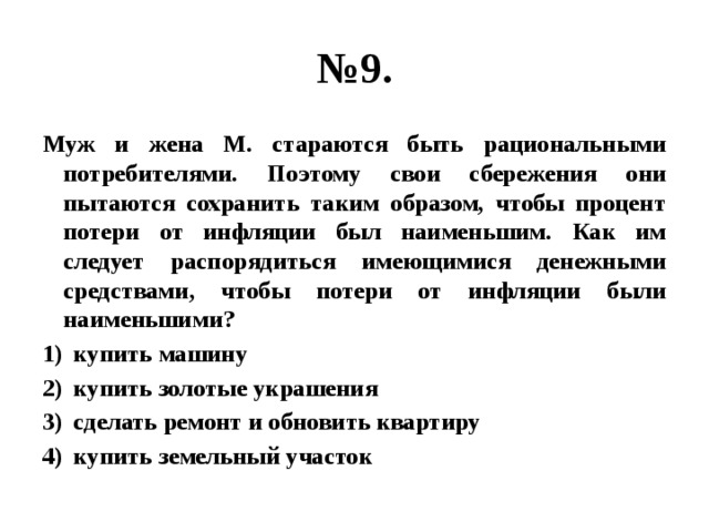 № 9. Муж и жена М. стараются быть рациональными потребителями. Поэтому свои сбережения они пытаются сохранить таким образом, чтобы процент потери от инфляции был наименьшим. Как им следует распорядиться имеющимися денежными средствами, чтобы потери от инфляции были наименьшими? купить машину купить золотые украшения сделать ремонт и обновить квартиру купить земельный участок 