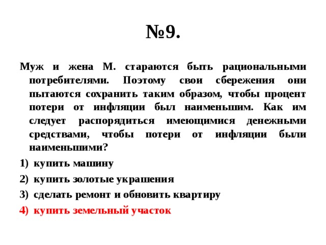 № 9. Муж и жена М. стараются быть рациональными потребителями. Поэтому свои сбережения они пытаются сохранить таким образом, чтобы процент потери от инфляции был наименьшим. Как им следует распорядиться имеющимися денежными средствами, чтобы потери от инфляции были наименьшими? купить машину купить золотые украшения сделать ремонт и обновить квартиру купить земельный участок 