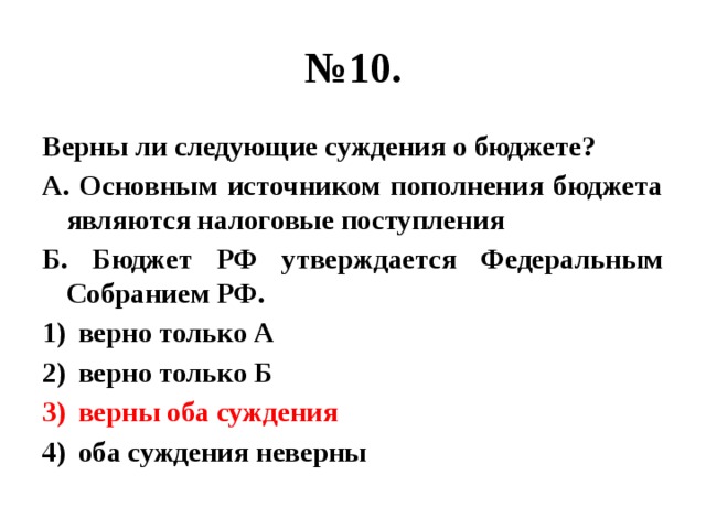 № 10. Верны ли следующие суждения о бюджете? А. Основным источником пополнения бюджета являются налоговые поступления Б. Бюджет РФ утверждается Федеральным Собранием РФ. верно только А верно только Б верны оба суждения оба суждения неверны 