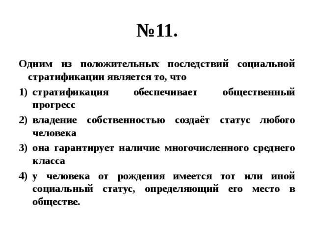 № 11. Одним из положительных последствий социальной стратификации является то, что стратификация обеспечивает общественный прогресс владение собственностью создаёт статус любого человека она гарантирует наличие многочисленного среднего класса у человека от рождения имеется тот или иной социальный статус, определяющий его место в обществе. 