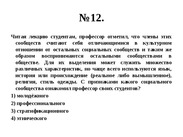 № 12. Читая лекцию студентам, профессор отметил, что члены этих сообществ считают себя отличающимися в культурном отношении от остальных социальных сообществ и таким же образом воспринимаются остальными сообществами в обществе. Для их выделения может служить множество различных характеристик, но чаще всего используются язык, история или происхождение (реальное либо вымышленное), религия, стиль одежды. С признаками какого социального сообщества ознакомил профессор своих студентов? 1) молодёжного 2) профессионального 3) стратификационного 4) этнического 