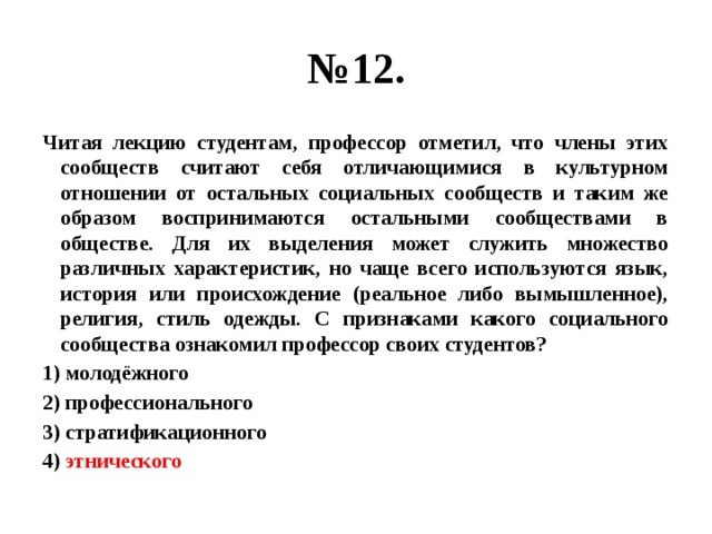 № 12. Читая лекцию студентам, профессор отметил, что члены этих сообществ считают себя отличающимися в культурном отношении от остальных социальных сообществ и таким же образом воспринимаются остальными сообществами в обществе. Для их выделения может служить множество различных характеристик, но чаще всего используются язык, история или происхождение (реальное либо вымышленное), религия, стиль одежды. С признаками какого социального сообщества ознакомил профессор своих студентов? 1) молодёжного 2) профессионального 3) стратификационного 4) этнического 