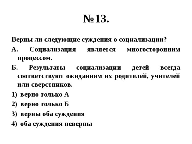 № 13. Верны ли следующие суждения о социализации? А. Социализация является многосторонним процессом. Б. Результаты социализации детей всегда соответствуют ожиданиям их родителей, учителей или сверстников. верно только А верно только Б верны оба суждения оба суждения неверны 