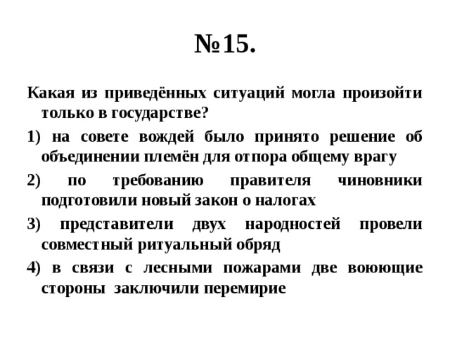 № 15. Какая из приведённых ситуаций могла произойти только в государстве? 1) на совете вождей было принято решение об объединении племён для отпора общему врагу 2) по требованию правителя чиновники подготовили новый закон о налогах 3) представители двух народностей провели совместный ритуальный обряд 4) в связи с лесными пожарами две воюющие стороны заключили перемирие 