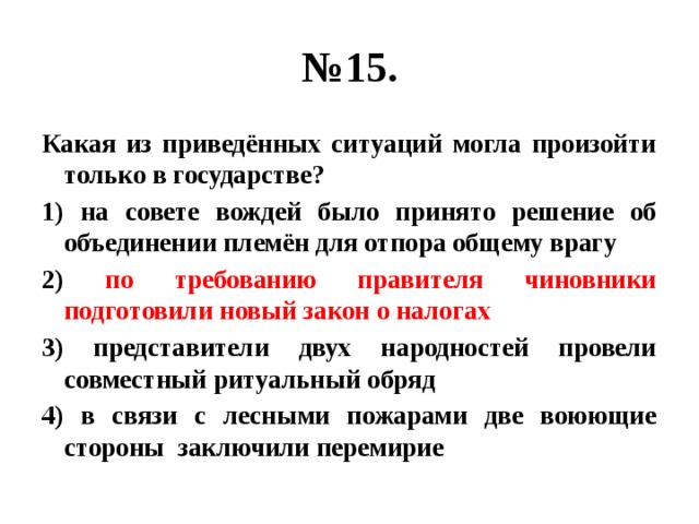 № 15. Какая из приведённых ситуаций могла произойти только в государстве? 1) на совете вождей было принято решение об объединении племён для отпора общему врагу 2) по требованию правителя чиновники подготовили новый закон о налогах 3) представители двух народностей провели совместный ритуальный обряд 4) в связи с лесными пожарами две воюющие стороны заключили перемирие 