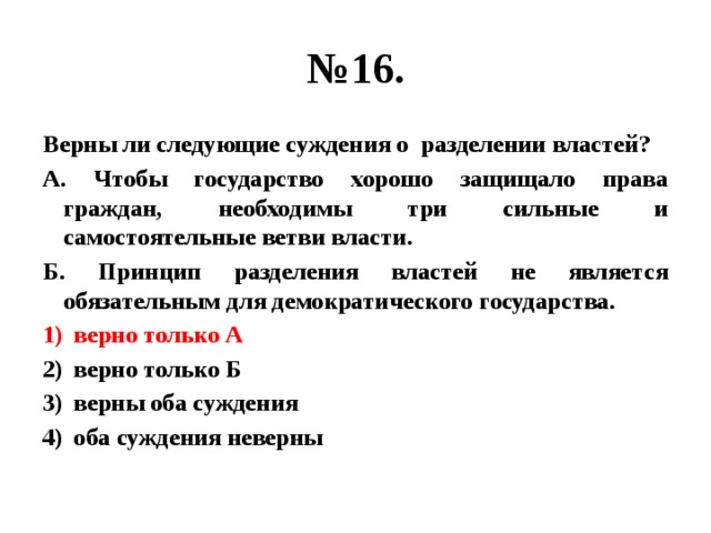 № 16. Верны ли следующие суждения о разделении властей? А. Чтобы государство хорошо защищало права граждан, необходимы три сильные и самостоятельные ветви власти. Б. Принцип разделения властей не является обязательным для демократического государства. верно только А верно только Б верны оба суждения оба суждения неверны 