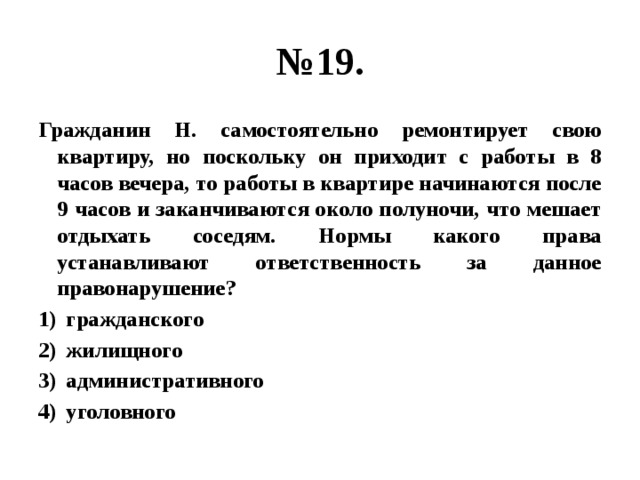 № 19. Гражданин Н. самостоятельно ремонтирует свою квартиру, но поскольку он приходит с работы в 8 часов вечера, то работы в квартире начинаются после 9 часов и заканчиваются около полуночи, что мешает отдыхать соседям. Нормы какого права устанавливают ответственность за данное правонарушение? гражданского жилищного административного уголовного 