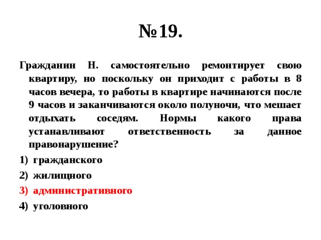 № 19. Гражданин Н. самостоятельно ремонтирует свою квартиру, но поскольку он приходит с работы в 8 часов вечера, то работы в квартире начинаются после 9 часов и заканчиваются около полуночи, что мешает отдыхать соседям. Нормы какого права устанавливают ответственность за данное правонарушение? гражданского жилищного административного уголовного 