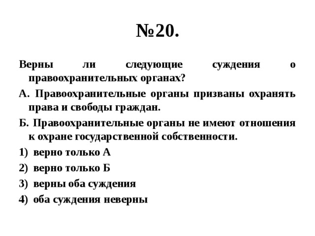 № 20. Верны ли следующие суждения о правоохранительных органах? А. Правоохранительные органы призваны охранять права и свободы граждан. Б. Правоохранительные органы не имеют отношения к охране государственной собственности. верно только А верно только Б верны оба суждения оба суждения неверны 