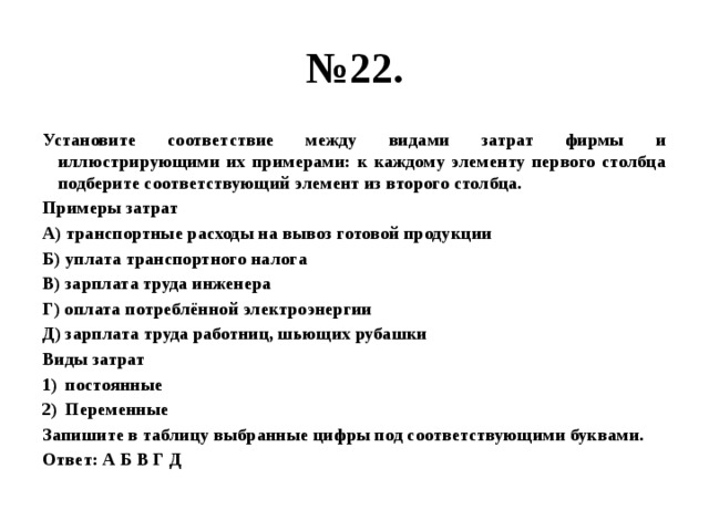 № 22. Установите соответствие между видами затрат фирмы и иллюстрирующими их примерами: к каждому элементу первого столбца подберите соответствующий элемент из второго столбца. Примеры затрат А) транспортные расходы на вывоз готовой продукции Б) уплата транспортного налога В) зарплата труда инженера Г) оплата потреблённой электроэнергии Д) зарплата труда работниц, шьющих рубашки Виды затрат постоянные Переменные Запишите в таблицу выбранные цифры под соответствующими буквами. Ответ: А Б В Г Д 