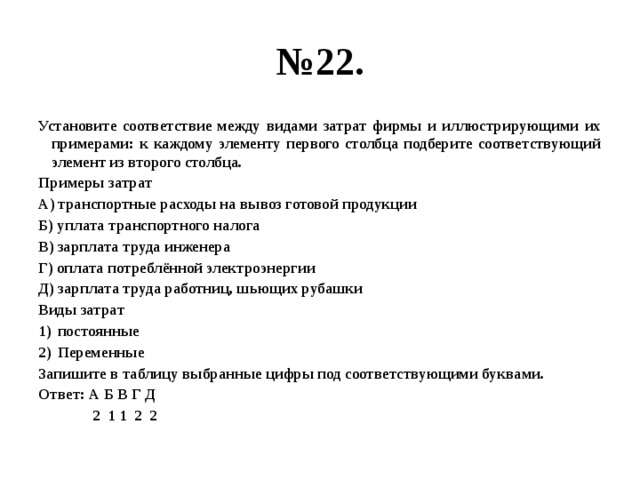 № 22. Установите соответствие между видами затрат фирмы и иллюстрирующими их примерами: к каждому элементу первого столбца подберите соответствующий элемент из второго столбца. Примеры затрат А) транспортные расходы на вывоз готовой продукции Б) уплата транспортного налога В) зарплата труда инженера Г) оплата потреблённой электроэнергии Д) зарплата труда работниц, шьющих рубашки Виды затрат постоянные Переменные Запишите в таблицу выбранные цифры под соответствующими буквами. Ответ: А Б В Г Д  2 1 1 2 2 