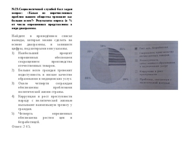 № 23.Социологичекой службой был задан вопрос: «Какая из перечисленных проблем нашего общества тревожит вас больше всего?» Результаты опроса (в % от числа опрошенных представлены в виде диаграммы. Найдите в приведённом списке выводы, которые можно сделать на основе диаграммы, и запишите цифры, под которыми они указаны. Наибольший процент опрошенных обеспокоен сокращением производства отечественных товаров. Больше всего граждан тревожит недоступность и низкое качество образования и медицинских услуг. Около четверти сограждан обеспокоены проблемами политической жизни страны. Коррупция и рост преступности наряду с политической жизнью вызывают наименьшую тревогу у граждан. Четверть опрошенных обеспокоена ростом цен и безработицей. Ответ: 2 4 5. 