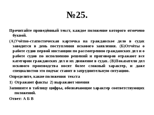 № 25. Прочитайте приведённый текст, каждое положение которого отмечено буквой. (А)Учётно-статистическая карточка на гражданское дело в судах заводится в день поступления искового заявления. (Б)Отчёты о работе судов первой инстанции по рассмотрению гражданских дел и о работе судов по исполнению решений и приговоров отражают все категории гражданских дел и их движение в судах. (В)Показатели дел искового производства носят более сложный характер, и даже специалистов это подчас ставит в затруднительную ситуацию. Определите, какие положения текста Отражают факты 2) выражают мнения Запишите в таблицу цифры, обозначающие характер соответствующих положений. Ответ: А Б В                                                                                                                                                                                                                   