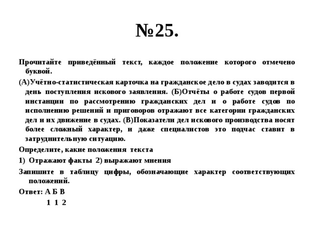 № 25. Прочитайте приведённый текст, каждое положение которого отмечено буквой. (А)Учётно-статистическая карточка на гражданское дело в судах заводится в день поступления искового заявления. (Б)Отчёты о работе судов первой инстанции по рассмотрению гражданских дел и о работе судов по исполнению решений и приговоров отражают все категории гражданских дел и их движение в судах. (В)Показатели дел искового производства носят более сложный характер, и даже специалистов это подчас ставит в затруднительную ситуацию. Определите, какие положения текста Отражают факты 2) выражают мнения Запишите в таблицу цифры, обозначающие характер соответствующих положений. Ответ: А Б В  1 1 2                                                                                                                                                                                                                   