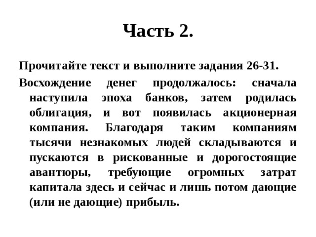 Часть 2. Прочитайте текст и выполните задания 26-31. Восхождение денег продолжалось: сначала наступила эпоха банков, затем родилась облигация, и вот появилась акционерная компания. Благодаря таким компаниям тысячи незнакомых людей складываются и пускаются в рискованные и дорогостоящие авантюры, требующие огромных затрат капитала здесь и сейчас и лишь потом дающие (или не дающие) прибыль. 