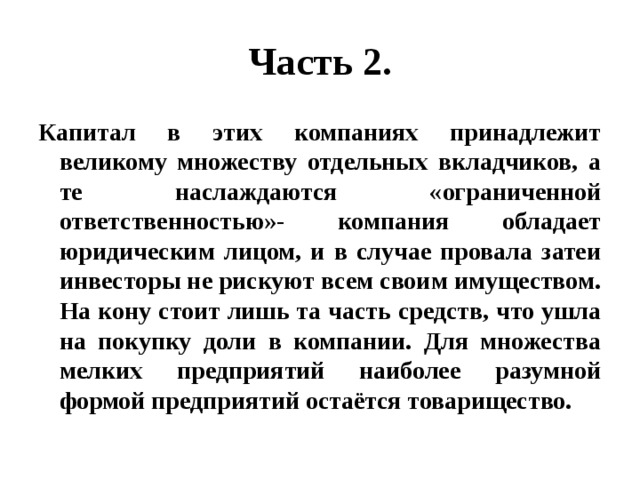 Часть 2. Капитал в этих компаниях принадлежит великому множеству отдельных вкладчиков, а те наслаждаются «ограниченной ответственностью»- компания обладает юридическим лицом, и в случае провала затеи инвесторы не рискуют всем своим имуществом. На кону стоит лишь та часть средств, что ушла на покупку доли в компании. Для множества мелких предприятий наиболее разумной формой предприятий остаётся товарищество. 