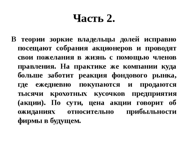 Часть 2. В теории зоркие владельцы долей исправно посещают собрания акционеров и проводят свои пожелания в жизнь с помощью членов правления. На практике же компании куда больше заботит реакция фондового рынка, где ежедневно покупаются и продаются тысячи крохотных кусочков предприятия (акции). По сути, цена акции говорит об ожиданиях относительно прибыльности фирмы в будущем. 