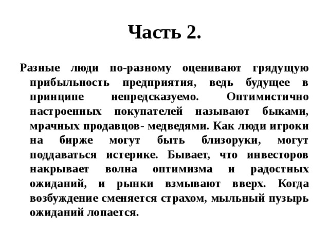 Часть 2. Разные люди по-разному оценивают грядущую прибыльность предприятия, ведь будущее в принципе непредсказуемо. Оптимистично настроенных покупателей называют быками, мрачных продавцов- медведями. Как люди игроки на бирже могут быть близоруки, могут поддаваться истерике. Бывает, что инвесторов накрывает волна оптимизма и радостных ожиданий, и рынки взмывают вверх. Когда возбуждение сменяется страхом, мыльный пузырь ожиданий лопается. 