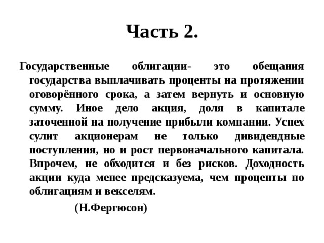 Часть 2. Государственные облигации- это обещания государства выплачивать проценты на протяжении оговорённого срока, а затем вернуть и основную сумму. Иное дело акция, доля в капитале заточенной на получение прибыли компании. Успех сулит акционерам не только дивидендные поступления, но и рост первоначального капитала. Впрочем, не обходится и без рисков. Доходность акции куда менее предсказуема, чем проценты по облигациям и векселям.  (Н.Фергюсон) 