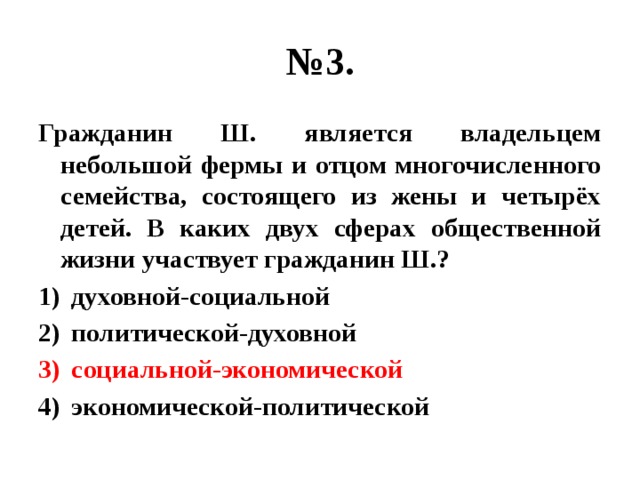 № 3. Гражданин Ш. является владельцем небольшой фермы и отцом многочисленного семейства, состоящего из жены и четырёх детей. В каких двух сферах общественной жизни участвует гражданин Ш.? духовной-социальной политической-духовной социальной-экономической экономической-политической 