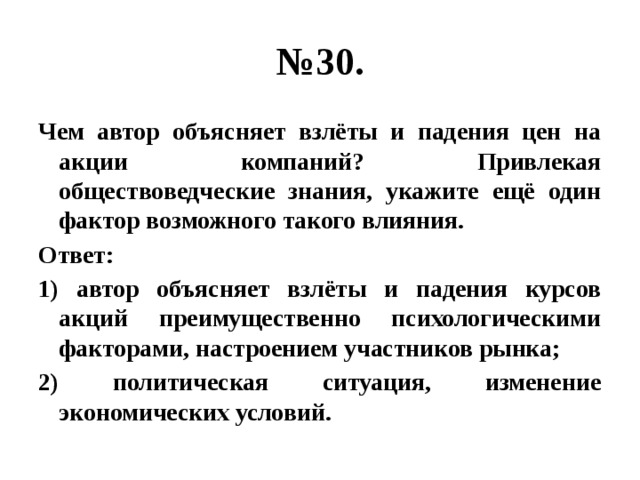 № 30. Чем автор объясняет взлёты и падения цен на акции компаний? Привлекая обществоведческие знания, укажите ещё один фактор возможного такого влияния. Ответ: 1) автор объясняет взлёты и падения курсов акций преимущественно психологическими факторами, настроением участников рынка; 2) политическая ситуация, изменение экономических условий. 