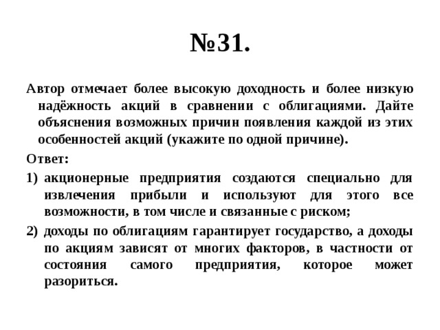 № 31. Автор отмечает более высокую доходность и более низкую надёжность акций в сравнении с облигациями. Дайте объяснения возможных причин появления каждой из этих особенностей акций (укажите по одной причине). Ответ: акционерные предприятия создаются специально для извлечения прибыли и используют для этого все возможности, в том числе и связанные с риском; доходы по облигациям гарантирует государство, а доходы по акциям зависят от многих факторов, в частности от состояния самого предприятия, которое может разориться. 