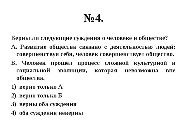 № 4. Верны ли следующие суждения о человеке и обществе? А. Развитие общества связано с деятельностью людей: совершенствуя себя, человек совершенствует общество. Б. Человек прошёл процесс сложной культурной и социальной эволюции, которая невозможна вне общества. верно только А верно только Б верны оба суждения оба суждения неверны 