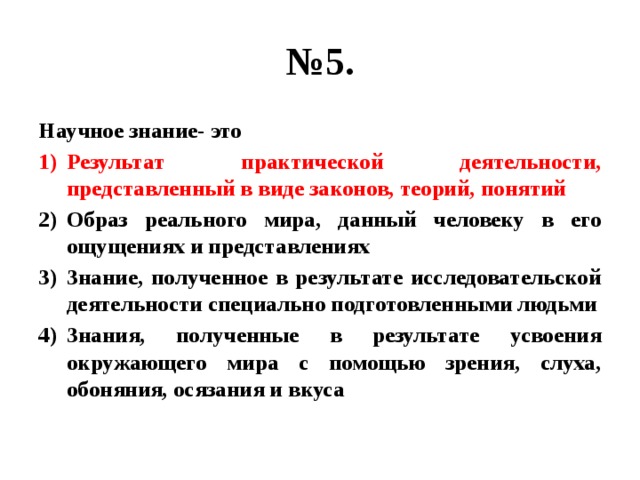 № 5. Научное знание- это Результат практической деятельности, представленный в виде законов, теорий, понятий Образ реального мира, данный человеку в его ощущениях и представлениях Знание, полученное в результате исследовательской деятельности специально подготовленными людьми Знания, полученные в результате усвоения окружающего мира с помощью зрения, слуха, обоняния, осязания и вкуса 