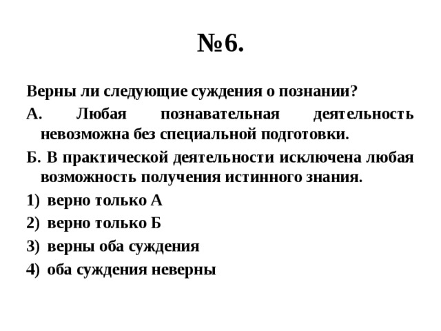 № 6. Верны ли следующие суждения о познании? А. Любая познавательная деятельность невозможна без специальной подготовки. Б. В практической деятельности исключена любая возможность получения истинного знания. верно только А верно только Б верны оба суждения оба суждения неверны 