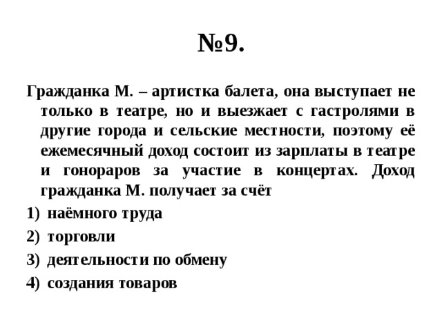 № 9. Гражданка М. – артистка балета, она выступает не только в театре, но и выезжает с гастролями в другие города и сельские местности, поэтому её ежемесячный доход состоит из зарплаты в театре и гонораров за участие в концертах. Доход гражданка М. получает за счёт наёмного труда торговли деятельности по обмену создания товаров 