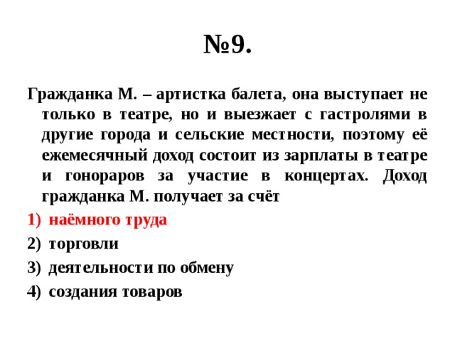 № 9. Гражданка М. – артистка балета, она выступает не только в театре, но и выезжает с гастролями в другие города и сельские местности, поэтому её ежемесячный доход состоит из зарплаты в театре и гонораров за участие в концертах. Доход гражданка М. получает за счёт наёмного труда торговли деятельности по обмену создания товаров 