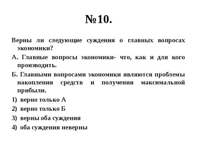 № 10. Верны ли следующие суждения о главных вопросах экономики? А. Главные вопросы экономики- что, как и для кого производить. Б. Главными вопросами экономики являются проблемы накопления средств и получения максимальной прибыли. верно только А верно только Б верны оба суждения оба суждения неверны 