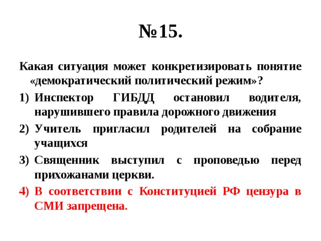 № 15. Какая ситуация может конкретизировать понятие «демократический политический режим»? Инспектор ГИБДД остановил водителя, нарушившего правила дорожного движения Учитель пригласил родителей на собрание учащихся Священник выступил с проповедью перед прихожанами церкви. В соответствии с Конституцией РФ цензура в СМИ запрещена. 