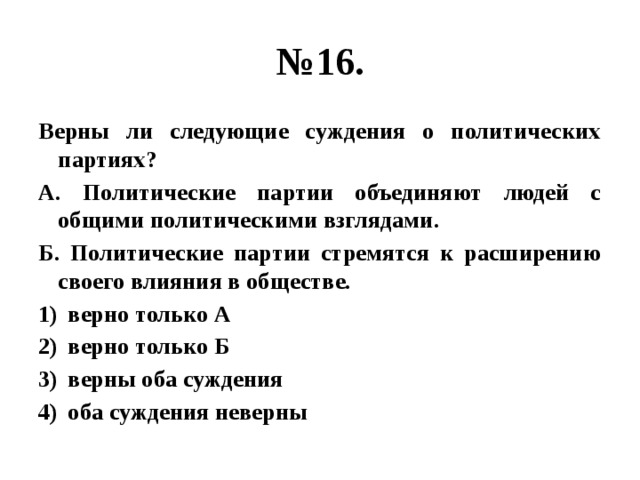 № 16. Верны ли следующие суждения о политических партиях? А. Политические партии объединяют людей с общими политическими взглядами. Б. Политические партии стремятся к расширению своего влияния в обществе. верно только А верно только Б верны оба суждения оба суждения неверны 