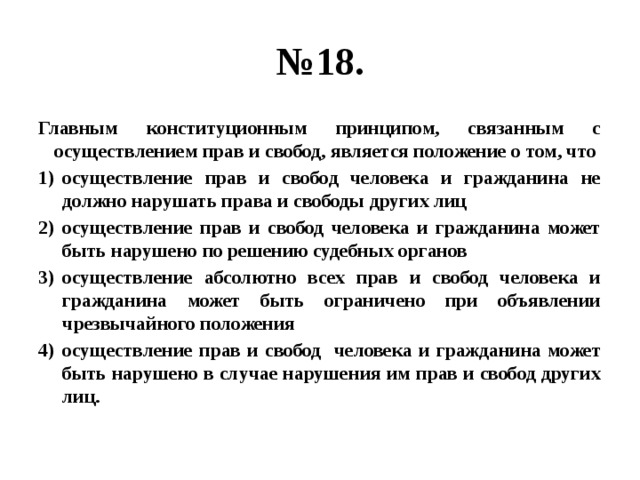 № 18. Главным конституционным принципом, связанным с осуществлением прав и свобод, является положение о том, что осуществление прав и свобод человека и гражданина не должно нарушать права и свободы других лиц осуществление прав и свобод человека и гражданина может быть нарушено по решению судебных органов осуществление абсолютно всех прав и свобод человека и гражданина может быть ограничено при объявлении чрезвычайного положения осуществление прав и свобод человека и гражданина может быть нарушено в случае нарушения им прав и свобод других лиц. 