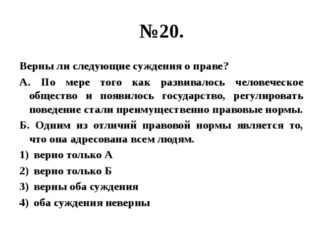 № 20. Верны ли следующие суждения о праве? А. По мере того как развивалось человеческое общество и появилось государство, регулировать поведение стали преимущественно правовые нормы. Б. Одним из отличий правовой нормы является то, что она адресована всем людям. верно только А верно только Б верны оба суждения оба суждения неверны 