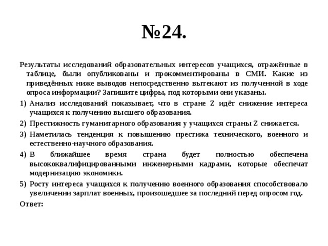 № 24. Результаты исследований образовательных интересов учащихся, отражённые в таблице, были опубликованы и прокомментированы в СМИ. Какие из приведённых ниже выводов непосредственно вытекают из полученной в ходе опроса информации? Запишите цифры, под которыми они указаны. Анализ исследований показывает, что в стране Z идёт снижение интереса учащихся к получению высшего образования. Престижность гуманитарного образования у учащихся страны Z снижается. Наметилась тенденция к повышению престижа технического, военного и естественно-научного образования. В ближайшее время страна будет полностью обеспечена высококвалифицированными инженерными кадрами, которые обеспечат модернизацию экономики. Росту интереса учащихся к получению военного образования способствовало увеличении зарплат военных, произошедшее за последний перед опросом год. Ответ: 