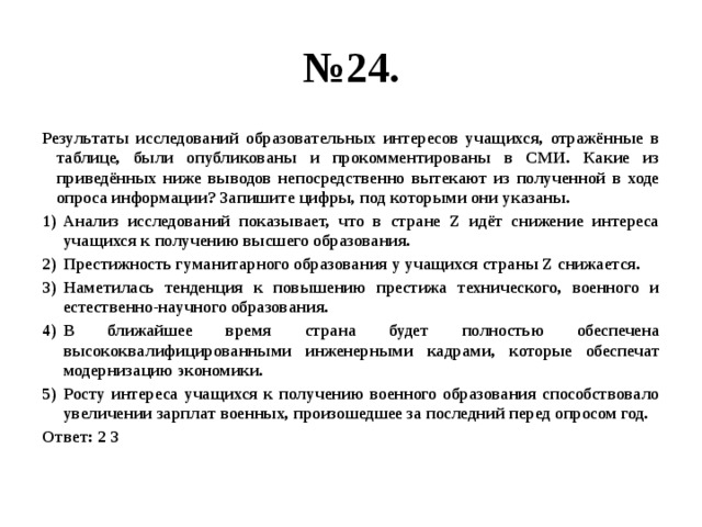 № 24. Результаты исследований образовательных интересов учащихся, отражённые в таблице, были опубликованы и прокомментированы в СМИ. Какие из приведённых ниже выводов непосредственно вытекают из полученной в ходе опроса информации? Запишите цифры, под которыми они указаны. Анализ исследований показывает, что в стране Z идёт снижение интереса учащихся к получению высшего образования. Престижность гуманитарного образования у учащихся страны Z снижается. Наметилась тенденция к повышению престижа технического, военного и естественно-научного образования. В ближайшее время страна будет полностью обеспечена высококвалифицированными инженерными кадрами, которые обеспечат модернизацию экономики. Росту интереса учащихся к получению военного образования способствовало увеличении зарплат военных, произошедшее за последний перед опросом год. Ответ: 2 3 