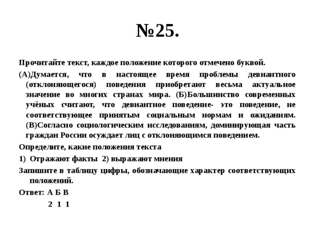 № 25. Прочитайте текст, каждое положение которого отмечено буквой. (А)Думается, что в настоящее время проблемы девиантного (отклоняющегося) поведения приобретают весьма актуальное значение во многих странах мира. (Б)Большинство современных учёных считают, что девиантное поведение- это поведение, не соответствующее принятым социальным нормам и ожиданиям. (В)Согласно социологическим исследованиям, доминирующая часть граждан России осуждает лиц с отклоняющимся поведением. Определите, какие положения текста Отражают факты 2) выражают мнения Запишите в таблицу цифры, обозначающие характер соответствующих положений. Ответ: А Б В  2 1 1 