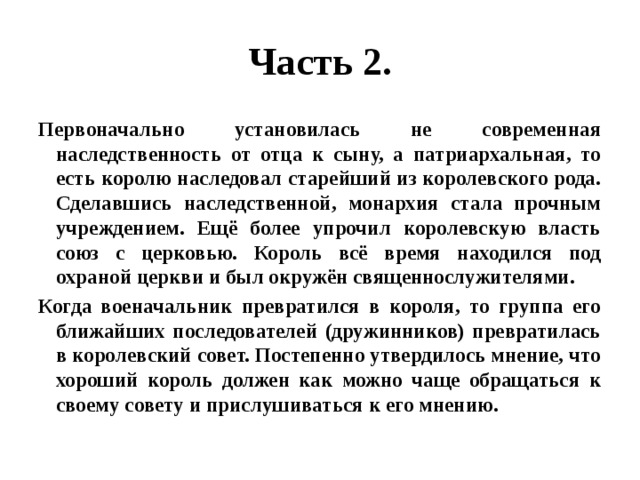 Часть 2. Первоначально установилась не современная наследственность от отца к сыну, а патриархальная, то есть королю наследовал старейший из королевского рода. Сделавшись наследственной, монархия стала прочным учреждением. Ещё более упрочил королевскую власть союз с церковью. Король всё время находился под охраной церкви и был окружён священнослужителями. Когда военачальник превратился в короля, то группа его ближайших последователей (дружинников) превратилась в королевский совет. Постепенно утвердилось мнение, что хороший король должен как можно чаще обращаться к своему совету и прислушиваться к его мнению. 