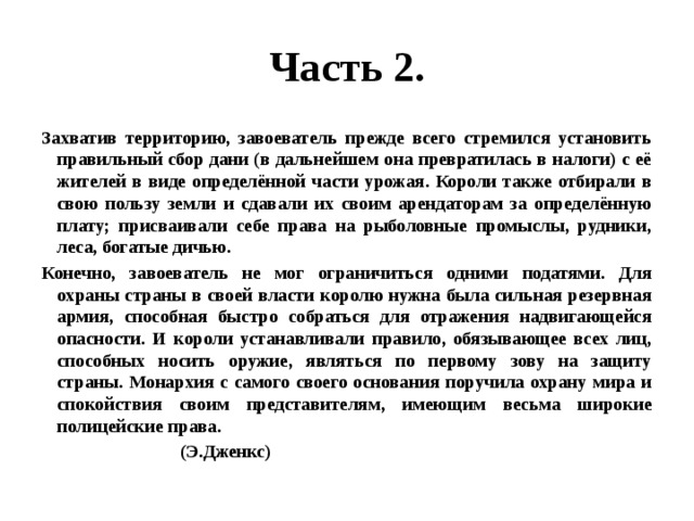 Часть 2. Захватив территорию, завоеватель прежде всего стремился установить правильный сбор дани (в дальнейшем она превратилась в налоги) с её жителей в виде определённой части урожая. Короли также отбирали в свою пользу земли и сдавали их своим арендаторам за определённую плату; присваивали себе права на рыболовные промыслы, рудники, леса, богатые дичью. Конечно, завоеватель не мог ограничиться одними податями. Для охраны страны в своей власти королю нужна была сильная резервная армия, способная быстро собраться для отражения надвигающейся опасности. И короли устанавливали правило, обязывающее всех лиц, способных носить оружие, являться по первому зову на защиту страны. Монархия с самого своего основания поручила охрану мира и спокойствия своим представителям, имеющим весьма широкие полицейские права.   (Э.Дженкс) 