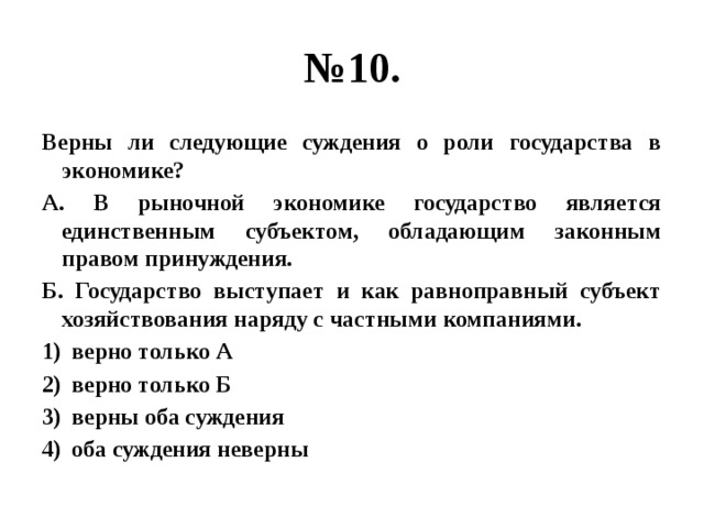 № 10. Верны ли следующие суждения о роли государства в экономике? А. В рыночной экономике государство является единственным субъектом, обладающим законным правом принуждения. Б. Государство выступает и как равноправный субъект хозяйствования наряду с частными компаниями. верно только А верно только Б верны оба суждения оба суждения неверны 