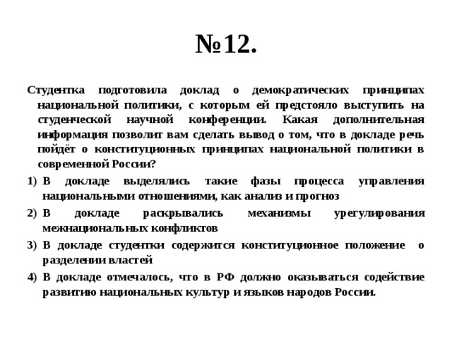 № 12. Студентка подготовила доклад о демократических принципах национальной политики, с которым ей предстояло выступить на студенческой научной конференции. Какая дополнительная информация позволит вам сделать вывод о том, что в докладе речь пойдёт о конституционных принципах национальной политики в современной России? В докладе выделялись такие фазы процесса управления национальными отношениями, как анализ и прогноз В докладе раскрывались механизмы урегулирования межнациональных конфликтов В докладе студентки содержится конституционное положение о разделении властей В докладе отмечалось, что в РФ должно оказываться содействие развитию национальных культур и языков народов России. 