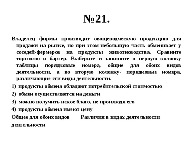 № 21. Владелец фирмы производит овощеводческую продукцию для продажи на рынке, но при этом небольшую часть обменивает у соседей-фермеров на продукты животноводства. Сравните торговлю и бартер. Выберите и запишите в первую колонку таблицы порядковые номера, общие для обоих видов деятельности, а во вторую колонку- порядковые номера, различающие эти виды деятельности. продукты обмена обладают потребительской стоимостью обмен осуществляется на деньги можно получить некое благо, не производя его продукты обмена имеют цену Общее для обоих видов Различия в видах деятельности деятельности 