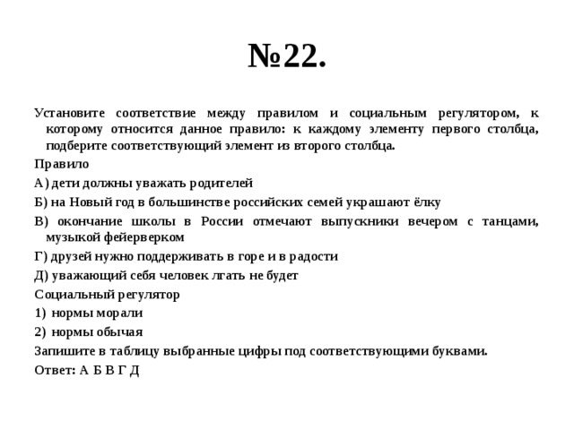 № 22. Установите соответствие между правилом и социальным регулятором, к которому относится данное правило: к каждому элементу первого столбца, подберите соответствующий элемент из второго столбца. Правило А) дети должны уважать родителей Б) на Новый год в большинстве российских семей украшают ёлку В) окончание школы в России отмечают выпускники вечером с танцами, музыкой фейерверком Г) друзей нужно поддерживать в горе и в радости Д) уважающий себя человек лгать не будет Социальный регулятор нормы морали нормы обычая Запишите в таблицу выбранные цифры под соответствующими буквами. Ответ: А Б В Г Д 