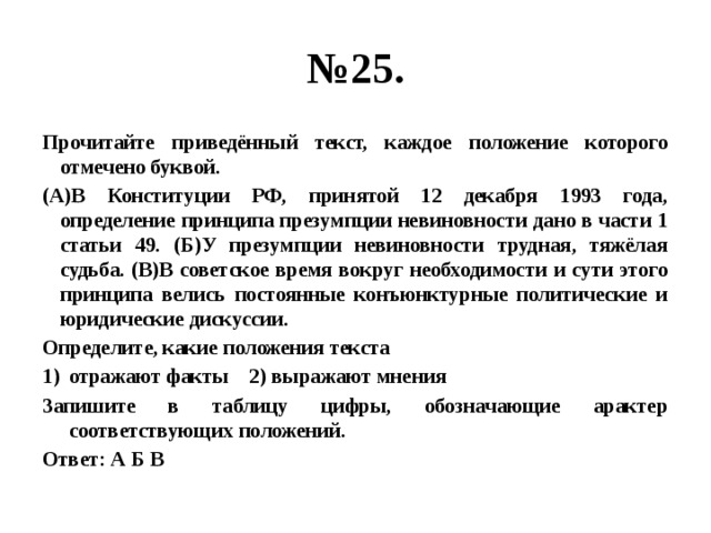 № 25. Прочитайте приведённый текст, каждое положение которого отмечено буквой. (А)В Конституции РФ, принятой 12 декабря 1993 года, определение принципа презумпции невиновности дано в части 1 статьи 49. (Б)У презумпции невиновности трудная, тяжёлая судьба. (В)В советское время вокруг необходимости и сути этого принципа велись постоянные конъюнктурные политические и юридические дискуссии. Определите, какие положения текста отражают факты 2) выражают мнения Запишите в таблицу цифры, обозначающие арактер соответствующих положений. Ответ: А Б В 