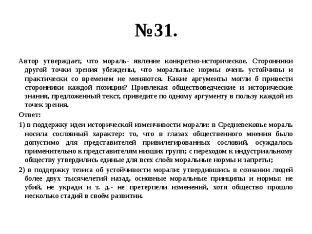 № 31. Автор утверждает, что мораль- явление конкретно-историческое. Сторонники другой точки зрения убеждены, что моральные нормы очень устойчивы и практически со временем не меняются. Какие аргументы могли б привести сторонники каждой позиции? Привлекая обществоведческие и исторические знания, предложенный текст, приведите по одному аргументу в пользу каждой из точек зрения. Ответ: 1) в поддержку идеи исторической изменчивости морали: в Средневековье мораль носила сословный характер: то, что в глазах общественного мнения было допустимо для представителей привилегированных сословий, осуждалось применительно к представителям низших групп; с переходом к индустриальному обществу утвердились единые для всех слоёв моральные нормы и запреты; 2) в поддержку тезиса об устойчивости морали: утвердившись в сознании людей более двух тысячелетий назад, основные моральные принципы и нормы: не убий, не укради и т. д.- не претерпели изменений, хотя общество прошло несколько стадий в своём развитии. 